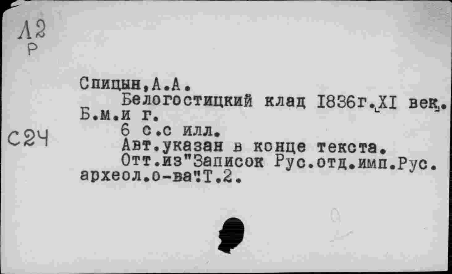 ﻿Л2 р
С2Ч
Спицын,А.А.
Белогостицкий клад 1836г.XI век,. Б.м.и г.
6 С.С ИЛЛ.
Авт.указан в конце текста.
0тт.из"3аписок Рус.отд.имп.Рус. археол.о-ва'гТ.З.